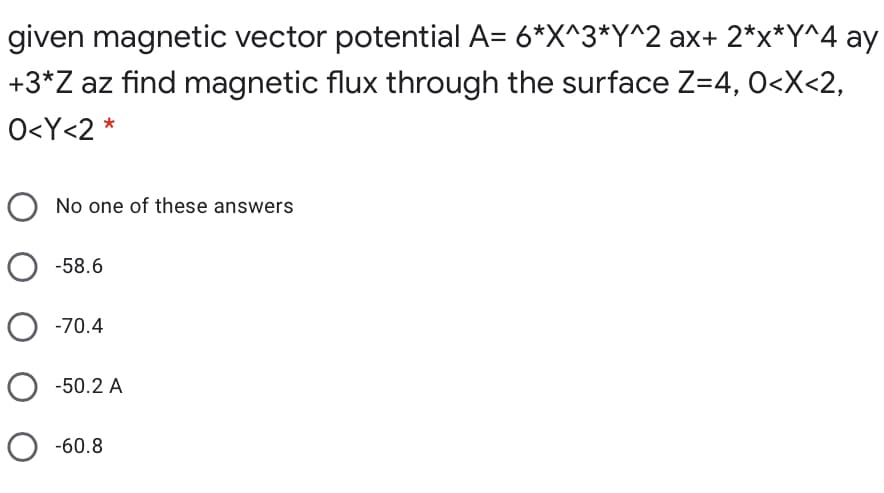 given magnetic vector potential A= 6*X^3*Y^2 ax+ 2*x*Y^4 ay
+3*Z az find magnetic flux through the surface Z=4, 0<X<2,
O<Y<2 *
No one of these answers
O -58.6
O -70.4
O -50.2 A
O -60.8
