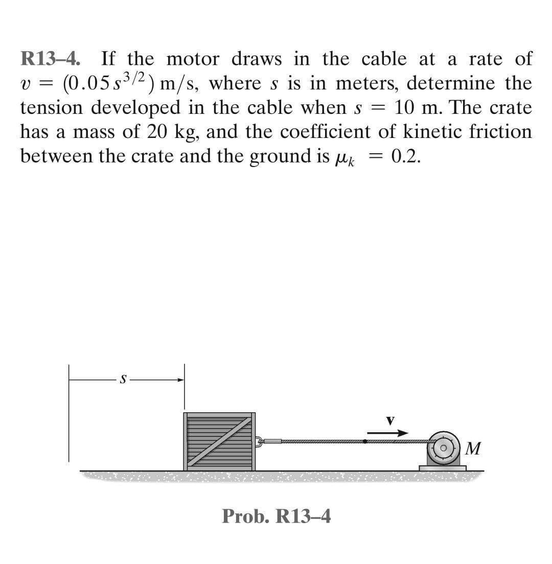 R13-4. If the motor draws in the cable at a rate of
v = (0.05 s³/2) m/s, where s is in meters, determine the
tension developed in the cable when s = 10 m. The crate
has a mass of 20 kg, and the coefficient of kinetic friction
between the crate and the ground is k = 0.2.
S
M
Prob. R13-4
