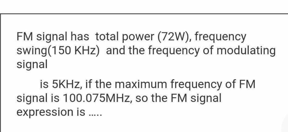 FM signal has total power (72W), frequency
swing(150 KHz) and the frequency of modulating
signal
is 5KHZ, if the maximum frequency of FM
signal is 100.075MHZ, so the FM signal
expression is..
