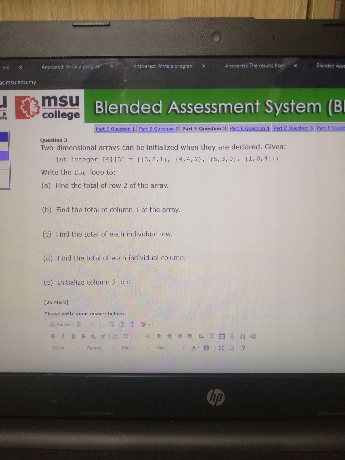 - onl
Answered: Write a progran
Answered: Write a program
Answered: The results from
1 Blended Asse
as.msu.edu.my
msu
college
Blended Assessment System (B
I
&
sity
Part E Question 1 Part E Question 2 Part E Question 3 Part E Question 4 Part E Question 5 Part E Quest
Question 3
Two-dimensional arrays can be initialized when they are declared. Given:
int integer [4] [3]
{{3,2,1}, {4,4,2}, {5,3,0}, {1,0,4}};
Write the for loop to:
(a) Find the total of row 2 of the array.
(b) Find the total of column 1 of the array.
(c) Find the total of each individual row.
(d) Find the total of each individual column.
(e) Initialize column 2 to 0.
[25 Mark]
Please write your answer below:
Source
ABC
BIUS x,
Styles
Format
Font
Size
A-A
hp
liti
