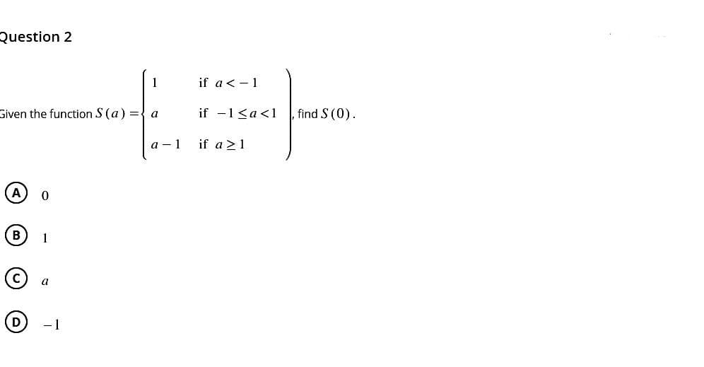 Question 2
Given the function S (a) = a
A
B
D
0
a
1
- 1
a-1
if a < -1
if -1 <a<1
po
find S (0).
if a ≥ 1