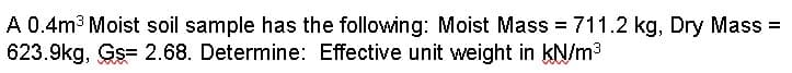 A 0.4m³ Moist soil sample has the following: Moist Mass = 711.2 kg, Dry Mass =
623.9kg, Gs- 2.68. Determine: Effective unit weight in kN/m³