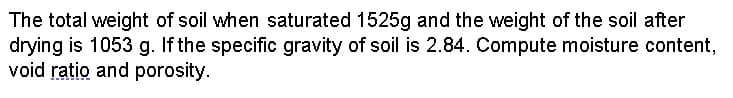 The total weight of soil when saturated 1525g and the weight of the soil after
drying is 1053 g. If the specific gravity of soil is 2.84. Compute moisture content,
void ratio and porosity.