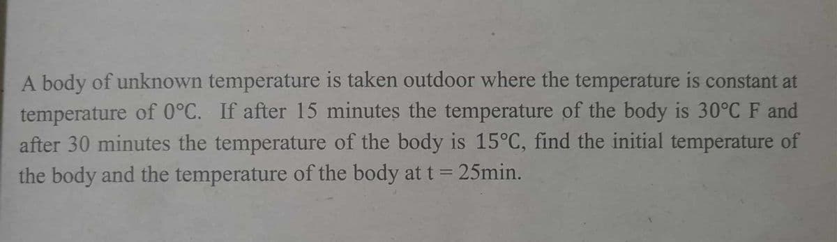 A body of unknown temperature is taken outdoor where the temperature is constant at
temperature of 0°C. If after 15 minutes the temperature of the body is 30°C F and
after 30 minutes the temperature of the body is 15°C, find the initial temperature of
the body and the temperature of the body at t = 25min.
