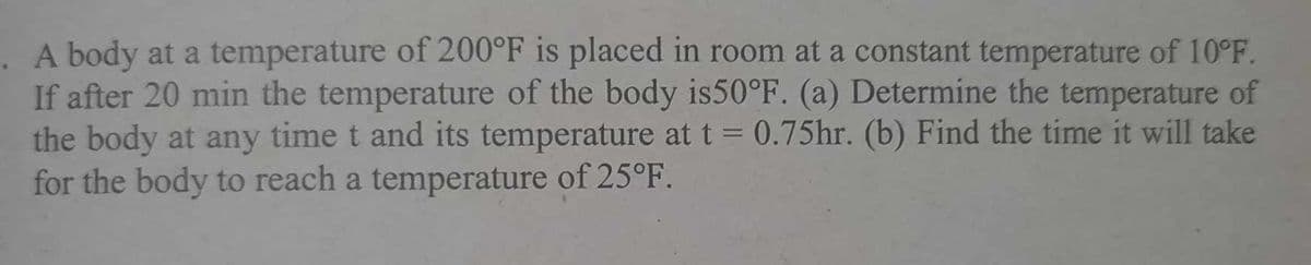 A body at a temperature of 200°F is placed in room at a constant temperature of 10°F.
If after 20 min the temperature of the body is50°F. (a) Determine the temperature of
the body at any time t and its temperature at t = 0.75hr. (b) Find the time it will take
for the body to reach a temperature of 25°F.