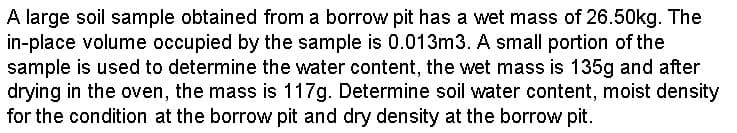 A large soil sample obtained from a borrow pit has a wet mass of 26.50kg. The
in-place volume occupied by the sample is 0.013m3. A small portion of the
sample is used to determine the water content, the wet mass is 135g and after
drying in the oven, the mass is 117g. Determine soil water content, moist density
for the condition at the borrow pit and dry density at the borrow pit.