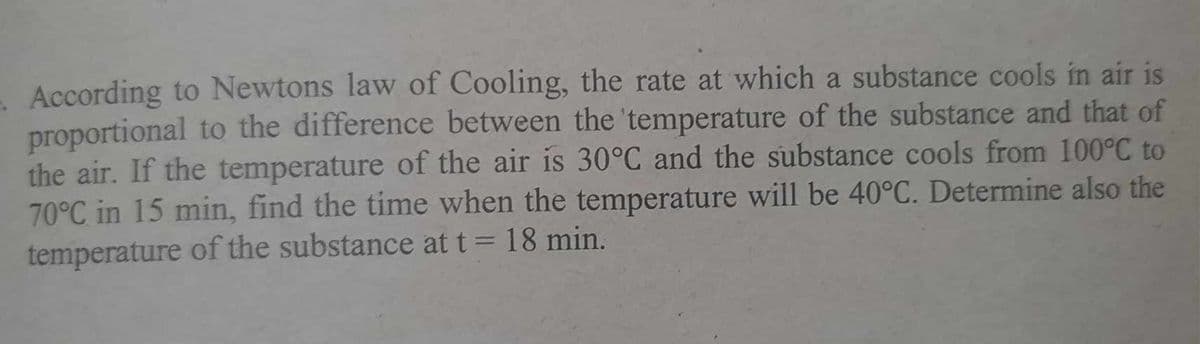 According to Newtons law of Cooling, the rate at which a substance cools in air is
proportional to the difference between the temperature of the substance and that of
the air. If the temperature of the air is 30°C and the substance cools from 100°℃ to
70°C in 15 min, find the time when the temperature will be 40°C. Determine also the
temperature of the substance at t = 18 min.