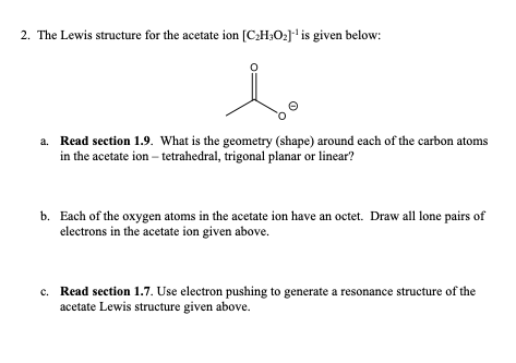 2. The Lewis structure for the acetate ion [C₂H3O2]¹ is given below:
le
a. Read section 1.9. What is the geometry (shape) around each of the carbon atoms
in the acetate ion - tetrahedral, trigonal planar or linear?
b. Each of the oxygen atoms in the acetate ion have an octet. Draw all lone pairs of
electrons in the acetate ion given above.
c. Read section 1.7. Use electron pushing to generate a resonance structure of the
acetate Lewis structure given above.