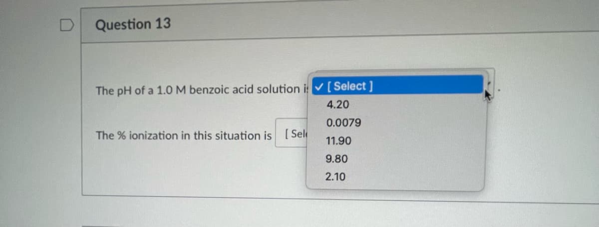 D Question 13
The pH of a 1.0 M benzoic acid solution i✓ [Select]
4.20
0.0079
11.90
9.80
2.10
The % ionization in this situation is [Sel