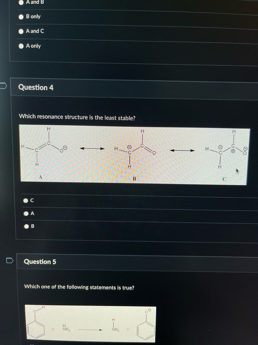 A and B
B only
A and C
A only
Question 4
Which resonance structure is the least stable?
H
B
A
H
Question 5
H₂
H
O
Which one of the following statements is true?
NH₂
H
B
H
O
O
—
O