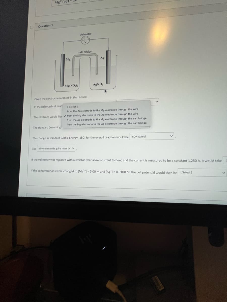 D Question 1
Mg(aq)
In the balanced cell reac
Mg
Mg(NO₂),
The standard (assuming
Given the electrochemical cell in the picture:
Voltmeter
salt bridge
The silver electrode gains mass be
Ag
[Select]
from the Ag electrode to the Mg electrode through the wire
The electrons would flov✓ from the Mg electrode to the Ag electrode through the wire
from the Ag electrode to the Mg electrode through the salt bridge
from the Mg electrode to the Ag electrode through the salt bridge
AgNO,
The change in standard Gibbs' Energy, AG, for the overall reaction would be 609 kJ/mol
If the voltmeter was replaced with a resistor (that allows current to flow) and the current is measured to be a constant 1.250 A, it would take
If the concentrations were changed to [Mg2+] = 5.00 M and [Ag*] -0.0100 M, the cell potential would then be [Select]