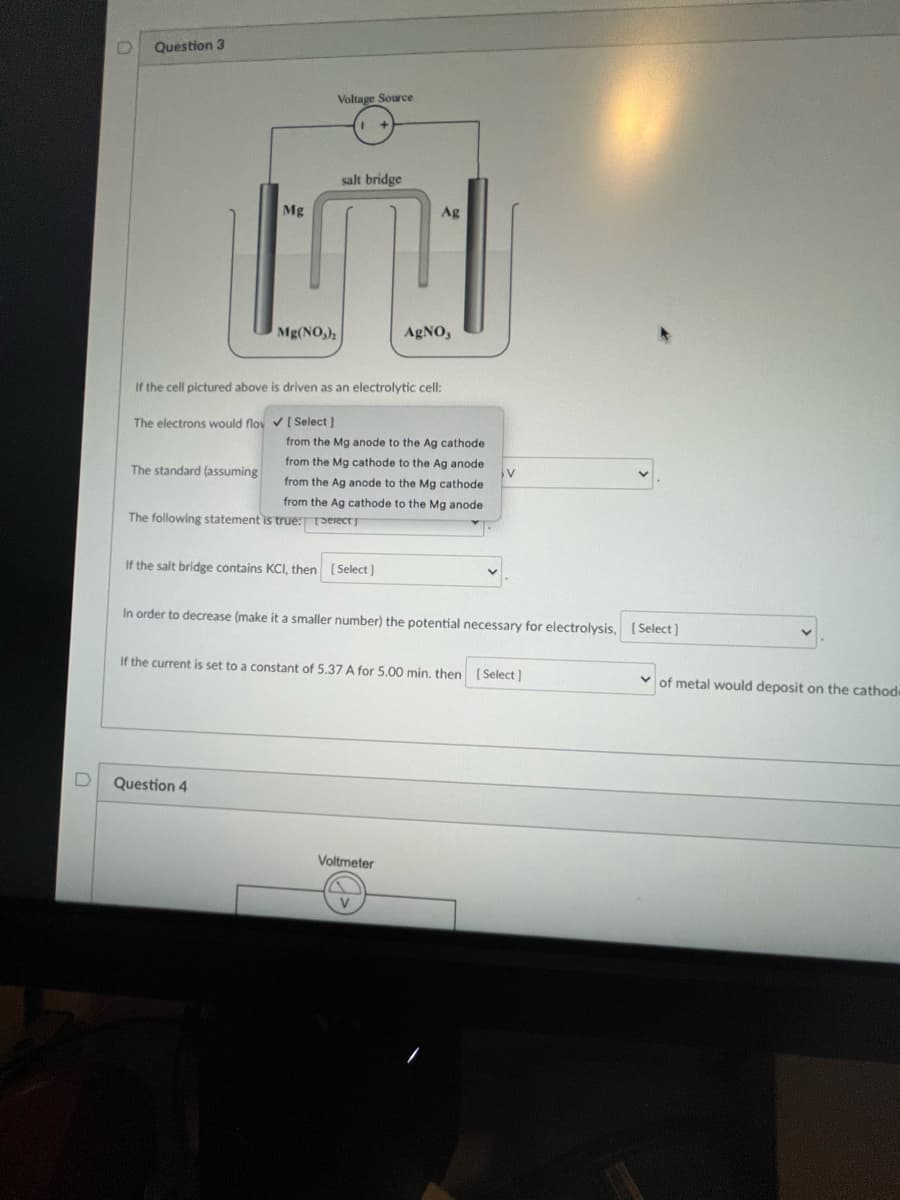 D
Question 3
salt bridge
Mg
Ag
N
Mg(NO₂)₂
AgNO,
If the cell pictured above is driven as an electrolytic cell:
The electrons would flov✓ [Select]
The standard (assuming
Voltage Source
The following statement is true:
from the Mg anode to the Ag cathode
from the cathode to the Ag anode
from the Ag anode to the Mg cathode
from the Ag cathode to the Mg anode
[Select]
If the salt bridge contains KCI, then
Question 4
[Select]
In order to decrease (make it a smaller number) the potential necessary for electrolysis, [Select]
V
If the current is set to a constant of 5.37 A for 5.00 min. then [Select]
Voltmeter
of metal would deposit on the cathode