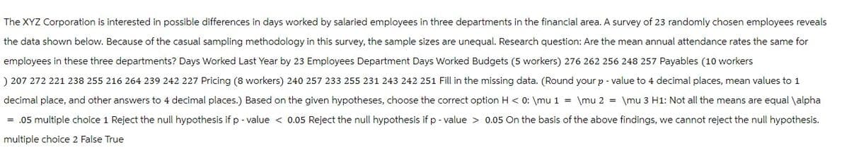 The XYZ Corporation is interested in possible differences in days worked by salaried employees in three departments in the financial area. A survey of 23 randomly chosen employees reveals
the data shown below. Because of the casual sampling methodology in this survey, the sample sizes are unequal. Research question: Are the mean annual attendance rates the same for
employees in these three departments? Days Worked Last Year by 23 Employees Department Days Worked Budgets (5 workers) 276 262 256 248 257 Payables (10 workers
) 207 272 221 238 255 216 264 239 242 227 Pricing (8 workers) 240 257 233 255 231 243 242 251 Fill in the missing data. (Round your p - value to 4 decimal places, mean values to 1
decimal place, and other answers to 4 decimal places.) Based on the given hypotheses, choose the correct option H < 0: \mu 1 = \mu 2 = \mu 3 H1: Not all the means are equal \alpha
= .05 multiple choice 1 Reject the null hypothesis if p-value < 0.05 Reject the null hypothesis if p-value> 0.05 On the basis of the above findings, we cannot reject the null hypothesis.
multiple choice 2 False True