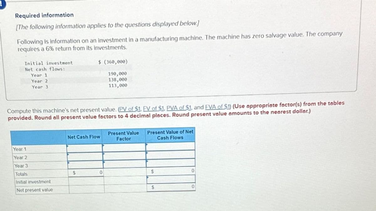 Required information
[The following information applies to the questions displayed below.]
Following is information on an investment in a manufacturing machine. The machine has zero salvage value. The company
requires a 6% return from its investments.
Initial investment
Net cash flows:
Year 1
Year 2
Year 3
Compute this machine's net present value. (PV of $1. FV of $1. PVA of $1, and FVA of $1) (Use appropriate factor(s) from the tables
provided. Round all present value factors to 4 decimal places. Round present value amounts to the nearest dollar.)
Year 1
Year 2
Year 3
Totals
Initial investment
Net present value
$ (360,000)
190,000
138,000
113,000
Net Cash Flow
$
0
Present Value
Factor
Present Value of Net
Cash Flows
$
$
0
0