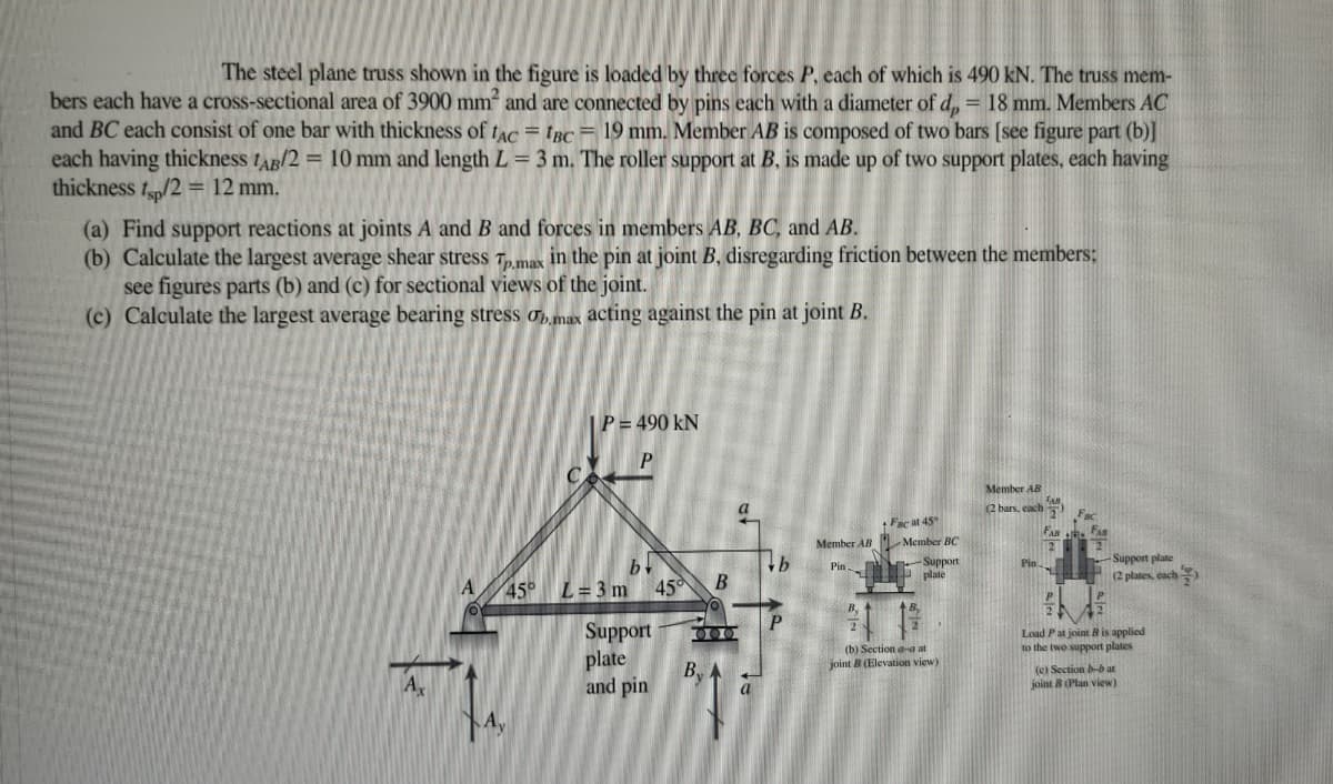The steel plane truss shown in the figure is loaded by three forces P, each of which is 490 kN. The truss mem-
bers each have a cross-sectional area of 3900 mm and are connected by pins each with a diameter of d, = 18 mm. Members AC
and BC each consist of one bar with thickness of tac = trc = 19 mm. Member AB is composed of two bars (see figure part (b)]
each having thickness tAg/2 = 10 mm and length L = 3 m. The roller support at B, is made up of two support plates, each having
thickness fp/2 = 12 mm.
(a) Find support reactions at joints A and B and forces in members AB, BC, and AB.
(b) Calculate the largest average shear stress T„max in the pin at joint B, disregarding friction between the members;
see figures parts (b) and (c) for sectional views of the joint.
(c) Calculate the largest average bearing stress o max acting against the pin at joint B.
|P = 490 kN
P.
Member AB
a
(2 bars, each
Fac at 45
Member AB L Member BC
by
L = 3 m 45
-Support plate
(2 plates, cach
Pin plate
Pin
Luoddng-
A
45
B
By
Support
Load Pat joint B is applied
to the two support plates
(b) Section aa at
joint B (Elevation view)
plate
By
and pin
(e) Section b-b at
joint 8 (Plan view)
A

