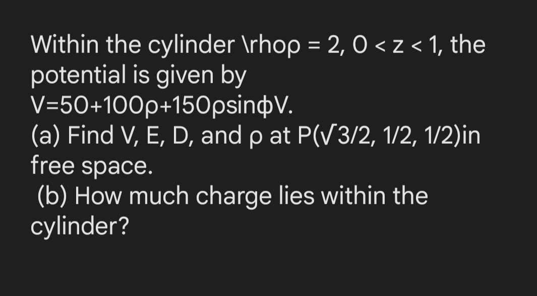 Within the cylinder \rhop = 2, 0 <z< 1, the
potential is given by
V=50+100p+150psinþV.
(a) Find V, E, D, and p at P(V3/2, 1/2, 1/2)in
free space.
%3D
(b) How much charge lies within the
cylinder?
