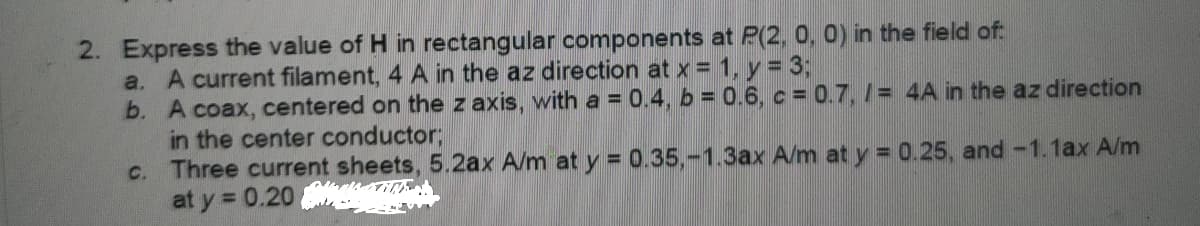 2. Express the value of H in rectangular components at P(2, 0, 0) in the field of:
a. A current filament, 4 A in the az direction at x = 1, y 3;
b. A coax, centered on the z axis, with a = 0.4, b = 0.6, c = 0.7, /= 4A in the az direction
in the center conductor;
c. Three current sheets, 5.2ax A/m at y = 0.35,-1.3ax A/m at y = 0.25, and -1.1ax A/m
at y = 0.20
