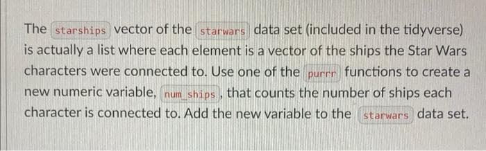 The starships vector of the starwars data set (included in the tidyverse)
is actually a list where each element is a vector of the ships the Star Wars
characters were connected to. Use one of the purrr functions to create a
new numeric variable, num ships, that counts the number of ships each
character is connected to. Add the new variable to the starwars data set.
