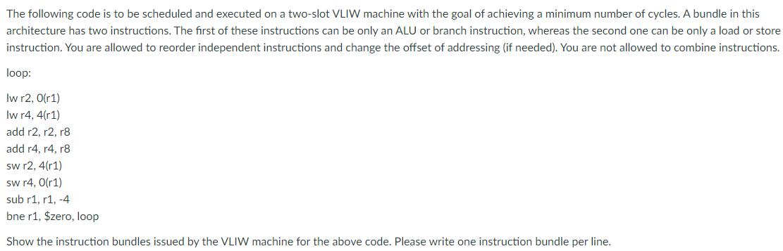 The following code is to be scheduled and executed on a two-slot VLIW machine with the goal of achieving a minimum number of cycles. A bundle in this
architecture has two instructions. The first of these instructions can be only an ALU or branch instruction, whereas the second one can be only a load or store
instruction. You are allowed to reorder independent instructions and change the offset of addressing (if needed). You are not allowed to combine instructions.
loop:
Iw r2, 0(r1)
Iw r4, 4(r1)
add r2, r2, r8
add r4, r4, r8
sw r2, 4(r1)
sw r4, 0(r1)
sub r1, r1, -4
bne r1, $zero, loop
Show the instruction bundles issued by the VLIW machine for the above code. Please write one instruction bundle per line.
