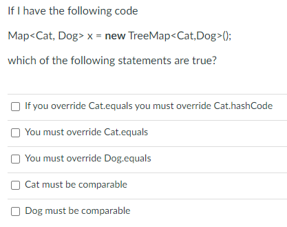 If I have the following code
Map<Cat, Dog> x = new TreeMap<Cat,Dog>();
which of the following statements are true?
O If you override Cat.equals you must override Cat.hashCode
You must override Cat.equals
O You must override Dog.equals
O Cat must be comparable
O Dog must be comparable
