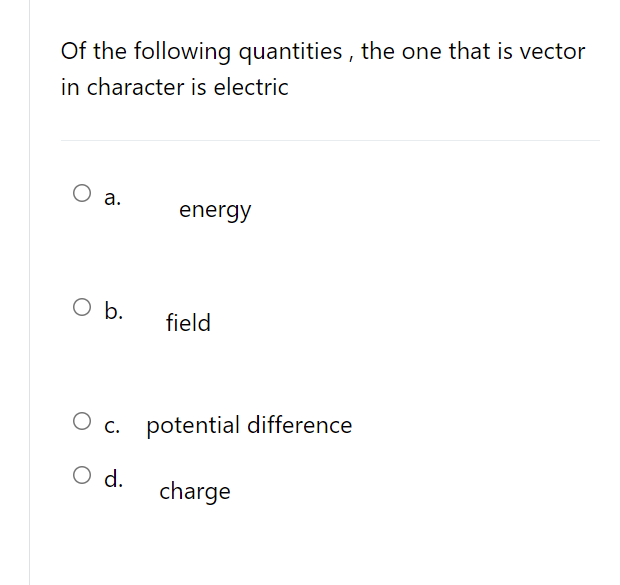 Of the following quantities , the one that is vector
in character is electric
О .
energy
O b.
field
О с
O c. potential difference
O d.
charge

