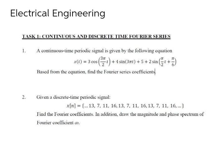 Electrical Engineering
TASK 1: CONTINUOUS AND DISCRETE TIME FOURIER SERIES
1.
A continuous-time periodic signal is given by the following equation
x(t) = 3 cos (t) + 4 sin(3πt) + 5 + 2 sin (t +
Based from the equation, find the Fourier series coefficients
Given a discrete-time periodic signal:
x[n] = {... 13, 7, 11, 16, 13, 7, 11, 16, 13, 7, 11, 16,...}
Find the Fourier coefficients. In addition, draw the magnitude and phase spectrum of
Fourier coefficient az.
2.