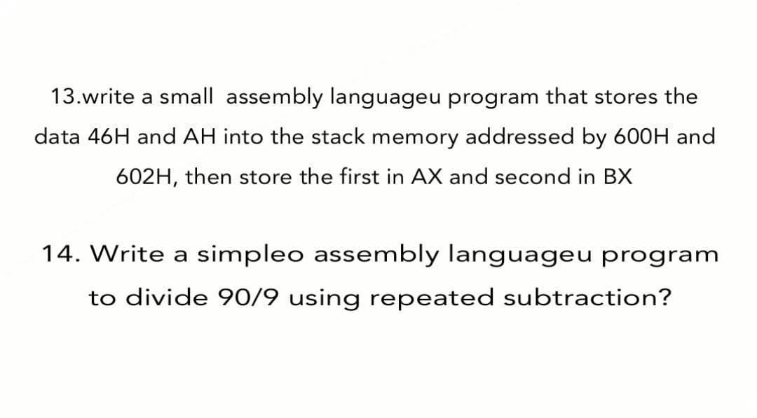 13.write a small assembly languageu program that stores the
data 46H and AH into the stack memory addressed by 600H and
602H, then store the first in AX and second in BX
14. Write a simpleo assembly languageu program
to divide 90/9 using repeated subtraction?