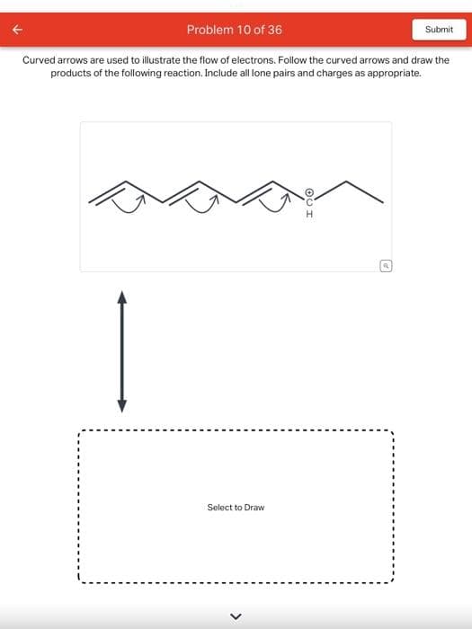 Problem 10 of 36
Curved arrows are used to illustrate the flow of electrons. Follow the curved arrows and draw the
products of the following reaction. Include all lone pairs and charges as appropriate.
Select to Draw
I QO
Submit