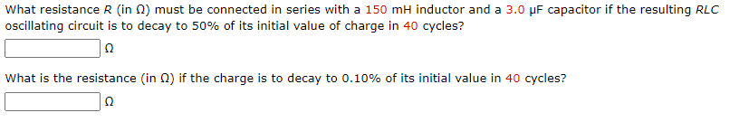 What resistance R (in 2) must be connected in series with a 150 mH inductor and a 3.0 μF capacitor if the resulting RLC
oscillating circuit is to decay to 50% of its initial value of charge in 40 cycles?
Ω
What is the resistance (in ) if the charge is to decay to 0.10% of its initial value in 40 cycles?