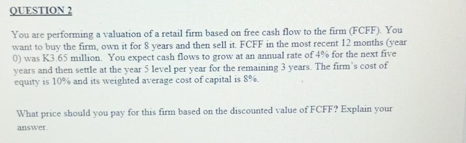 QUESTION 2
You are performing a valuation of a retail firm based on free cash flow to the firm (FCFF). You
want to buy the firm, own it for 8 years and then sell it. FCFF in the most recent 12 months (year
0) was K3.65 million. You expect cash flows to grow at an annual rate of 4% for the next five
years and then settle at the year 5 level per year for the remaining 3 years. The firm's cost of
equity is 10% and its weighted average cost of capital is 8%.
What price should you pay for this firm based on the discounted value of FCFF? Explain your
answer.