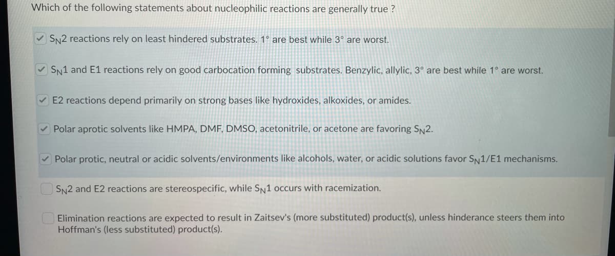 Which of the following statements about nucleophilic reactions are generally true ?
V SN2 reactions rely on least hindered substrates. 1° are best while 3° are worst.
V SN1 and E1 reactions rely on good carbocation forming substrates. Benzylic, allylic, 3° are best while 1° are worst.
V E2 reactions depend primarily on strong bases like hydroxides, alkoxides, or amides.
V Polar aprotic solvents like HMPA, DMF, DMSO, acetonitrile, or acetone are favoring SN2.
V Polar protic, neutral or acidic solvents/environments like alcohols, water, or acidic solutions favor SN1/E1 mechanisms.
SN2 and E2 reactions are stereospecific, while SN1 occurs with racemization.
Elimination reactions are expected to result in Zaitsev's (more substituted) product(s), unless hinderance steers them into
Hoffman's (less substituted) product(s).
