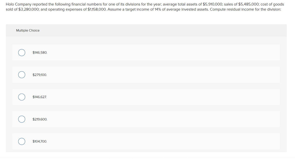 Holo Company reported the following financial numbers for one of its divisions for the year; average total assets of $5,910,000; sales of $5,485,000; cost of goods
sold of $3,280,000; and operating expenses of $1,158,000. Assume a target income of 14% of average invested assets. Compute residual income for the division:
Multiple Choice
$146,580.
$279,100.
$146,627.
$219,600.
$104,700.
