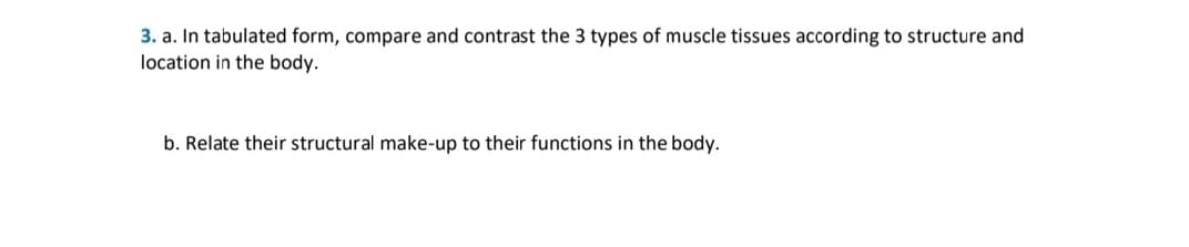 3. a. In tabulated form, compare and contrast the 3 types of muscle tissues according to structure and
location in the body.
b. Relate their structural make-up to their functions in the body.
