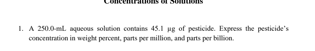 OI Solutilons
1. A 250.0-mL aqueous solution contains 45.1 µg of pesticide. Express the pesticide's
concentration in weight percent, parts per million, and parts per billion.
