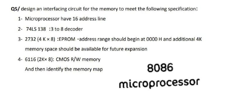 Q5/ design an interfacing circuit for the memory to meet the following specification:
1- Microprocessor have 16 address line
2- 74LS 138 :3 to 8 decoder
3- 2732 (4 Kx 8) :EPROM -address range should begin at 0000 H and additional 4K
memory space should be available for future expansion
4- 6116 (2Kx 8): CMOS R/W memory
And then identify the memory map
8086
microprocessor

