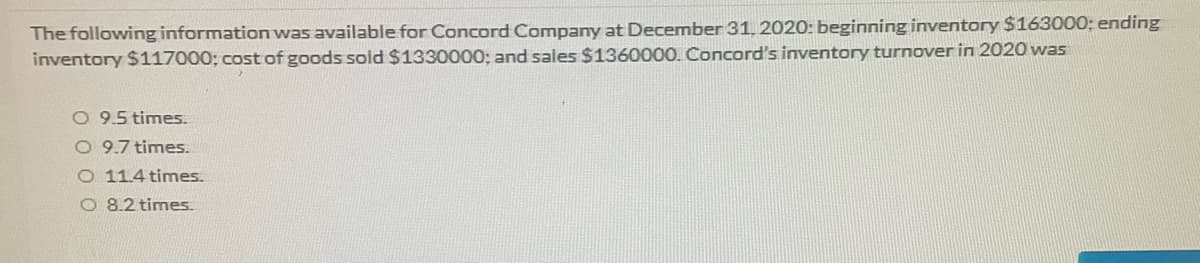 The following information was available for Concord Company at December 31, 2020: beginning inventory $163000; ending
inventory $117000; cost of goods sold $1330000; and sales $1360000. Concord's inventory turnover in 2020 was
O 9.5 times.
O 9.7 times.
O 11.4 times.
O 8.2 times.
