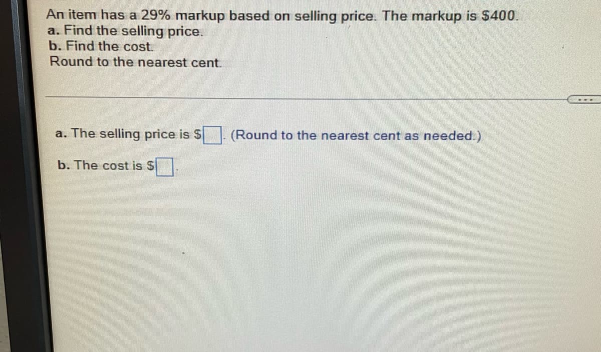 An item has a 29% markup based on selling price. The markup is $400.
a. Find the selling price.
b. Find the cost.
Round to the nearest cent.
a. The selling price is $
(Round to the nearest cent as needed.)
b. The cost is S