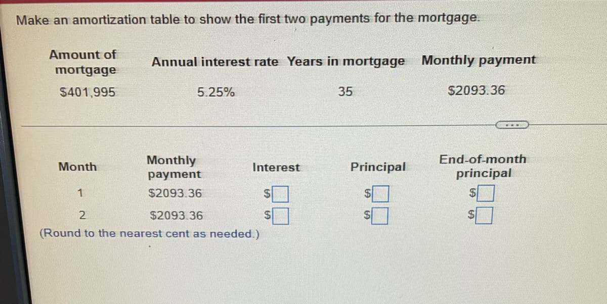 Make an amortization table to show the first two payments for the mortgage.
Amount of
mortgage
$401,995
Month
1
2
(Round to the
Annual interest rate Years in mortgage Monthly payment
5.25%
Monthly
payment
$2093.36
Interest
$2093.36
est cent as needed.)
$
35
Principal
$2093.36
End-of-month
principal
$