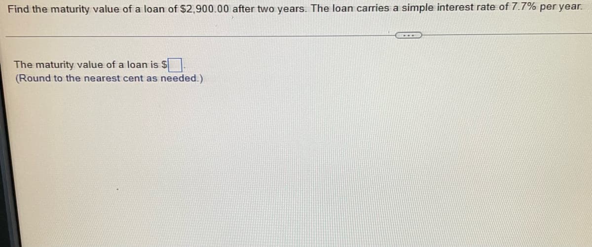 Find the maturity value of a loan of $2,900.00 after two years. The loan carries a simple interest rate of 7.7% per year.
The maturity value of a loan is $
(Round to the nearest cent as needed.)