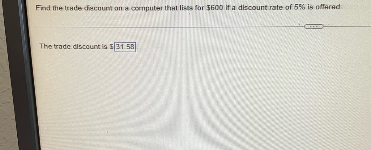 Find the trade discount on a computer that lists for $600 if a discount rate of 5% is offered.
The trade discount is $31.58