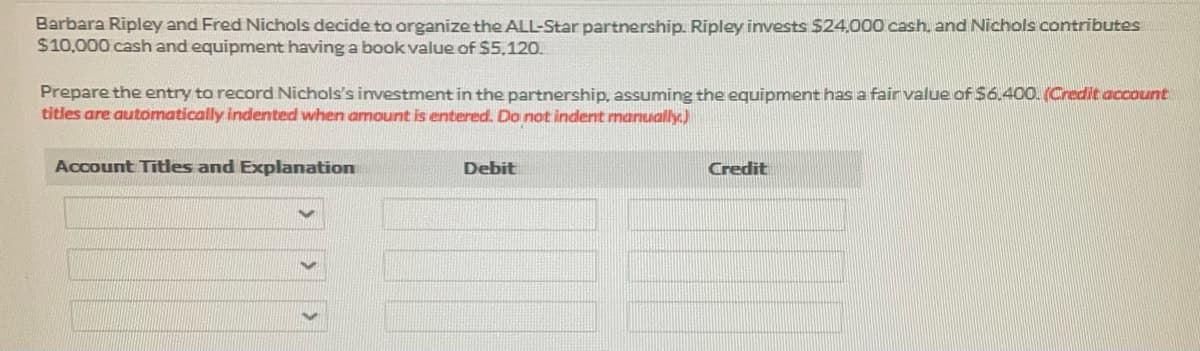 Barbara Ripley and Fred Nichols decide to organize the ALL-Star partnership. Ripley invests $24,000 cash, and Nichols contributes
$10,000 cash and equipment having a book value of $5,120.
Prepare the entry to record Nichols's investment in the partnership, assuming the equipment has a fair value of $6.400. (Credit account
titles are automatically indented when amount is entered. Do not indent manually)
Account Titles and Explanation
Debit
Credit