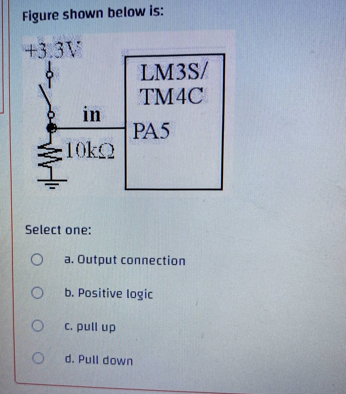 Figure shown below is:
+3.3V
in
10kQ
LM3S/
TM4C
PA5
Select one:
O a. Output connection
Ob. Positive logic
c. pull up
d. Pull down