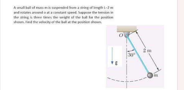 A small ball of mass m is suspended from a string of length 1-2 m
and rotates around o at a constant speed. Suppose the tension in
the string is three times the weight of the ball for the position
shown. Find the velocity of the ball at the position shown.
DO
g
30°
2 m