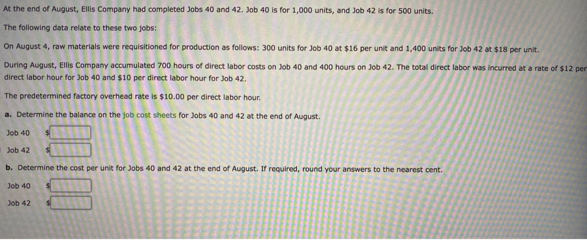 At the end of August, Ellis Company had completed Jobs 40 and 42. Job 40 is for 1,000 units, and Job 42 is for 500 units.
The following data relate to these two jobs:
On August 4, raw materials were requisitioned for production as follows: 300 units for Job 40 at $16 per unit and 1,400 units for Job 42 at $18 per unit.
During August, Ellis Company accumulated 700 hours of direct labor costs on Job 40 and 400 hours on Job 42. The total direct labor was incurred at a rate of $12 per
direct labor hour for Job 40 and $10 per direct labor hour for Job 42.
The predetermined factory overhead rate is $10.00 per direct labor hour.
a. Determine the balance on the job cost sheets for Jobs 40 and 42 at the end of August.
Job 40
$
Job 42
b. Determine the cost per unit for Jobs 40 and 42 at the end of August. If required, round your answers to the nearest cent.
Job 40
$
Job 42
%$4
