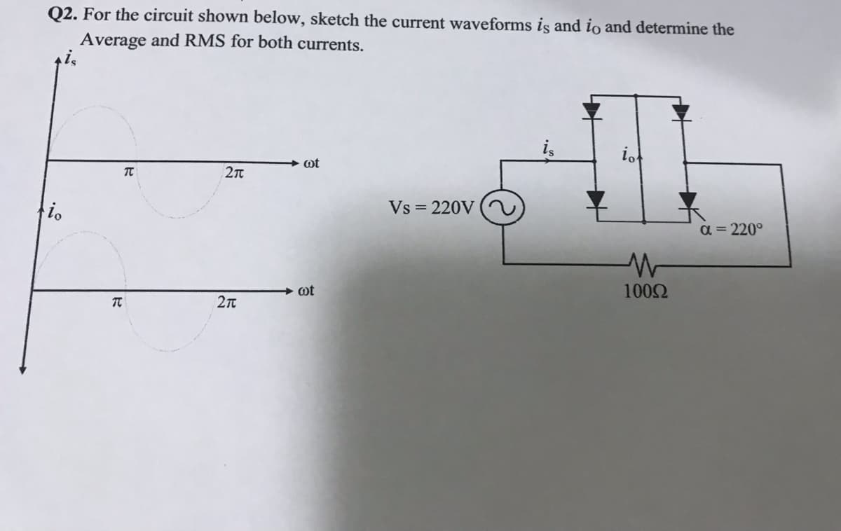 Q2. For the circuit shown below, sketch the current waveforms is and io and determine the
Average and RMS for both currents.
ot
io
Vs = 220V
a = 220°
+ ot
1002
