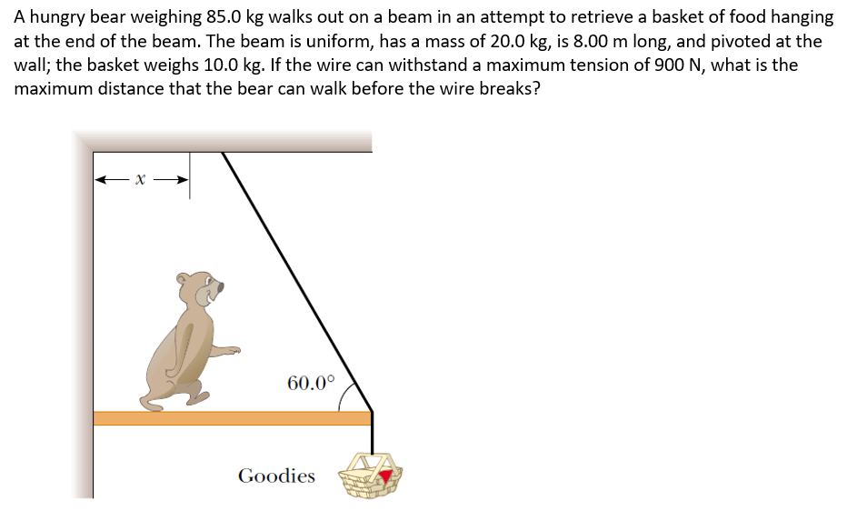 A hungry bear weighing 85.0 kg walks out on a beam in an attempt to retrieve a basket of food hanging
at the end of the beam. The beam is uniform, has a mass of 20.0 kg, is 8.00 m long, and pivoted at the
wall; the basket weighs 10.0 kg. If the wire can withstand a maximum tension of 900 N, what is the
maximum distance that the bear can walk before the wire breaks?
←x
60.0⁰
Goodies