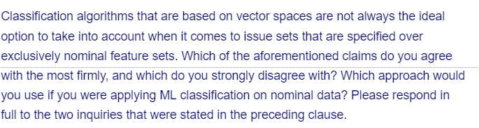 Classification algorithms that are based on vector spaces are not always the ideal
option to take into account when it comes to issue sets that are specified over
exclusively nominal feature sets. Which of the aforementioned claims do you agree
with the most firmly, and which do you strongly disagree with? Which approach would
you use if you were applying ML classification on nominal data? Please respond in
full to the two inquiries that were stated in the preceding clause.