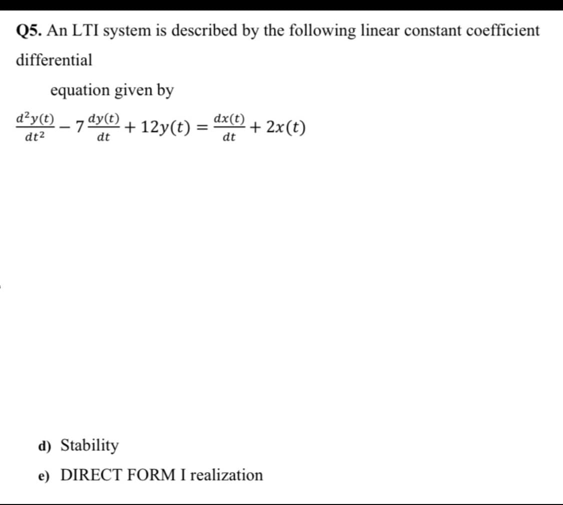 Q5. An LTI system is described by the following linear constant coefficient
differential
equation given by
d²y(t)
- 75
dy(t)
+ 12y(t) =
dx(t)
+ 2x(t)
%3D
dt2
dt
dt
d) Stability
e) DIRECT FORM I realization
