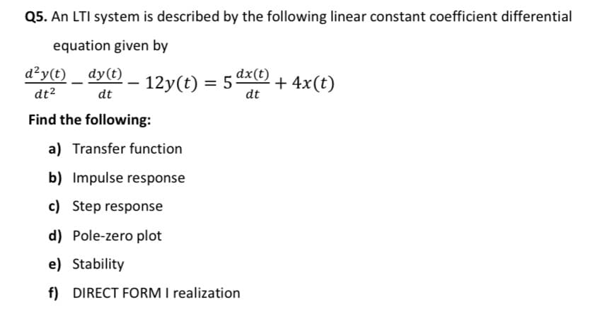 Q5. An LTI system is described by the following linear constant coefficient differential
equation given by
d²y(t) _ dy(t)
12y(t) = 5 dx(t)
+ 4x(t)
dt2
dt
dt
Find the following:
a) Transfer function
b) Impulse response
c) Step response
d) Pole-zero plot
e) Stability
f) DIRECT FORM I realization
