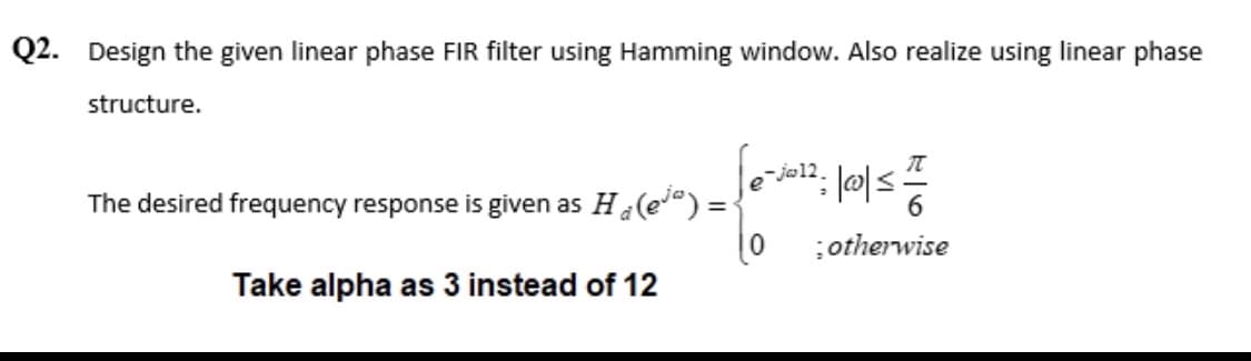 Q2. Design the given linear phase FIR filter using Hamming window. Also realize using linear phase
structure.
The desired frequency response is given as H₂(e) =
Take alpha as 3 instead of 12
: /00/=/=/16/2
; otherwise
-ja12.